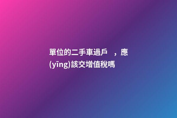 單位的二手車過戶，應(yīng)該交增值稅嗎